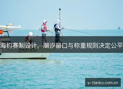 海钓赛制设计,潮汐窗口与称重规则决定公平 海钓赛制设计,潮汐窗口与称重规则决定公平