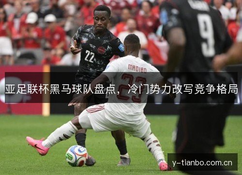 亚足联杯黑马球队盘点,冷门势力改写竞争格局 亚足联杯黑马球队盘点,冷门势力改写竞争格局